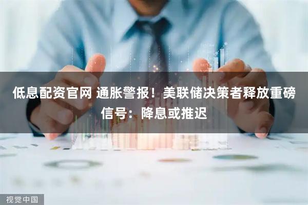 低息配资官网 通胀警报！美联储决策者释放重磅信号：降息或推迟