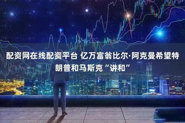 配资网在线配资平台 亿万富翁比尔·阿克曼希望特朗普和马斯克“讲和”