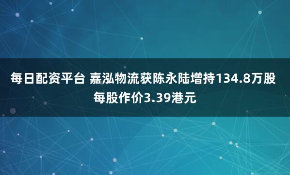 每日配资平台 嘉泓物流获陈永陆增持134.8万股 每股作价3.39港元