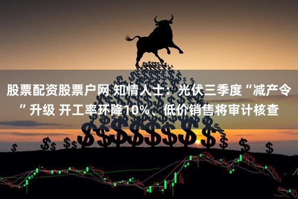股票配资股票户网 知情人士：光伏三季度“减产令”升级 开工率环降10%、低价销售将审计核查