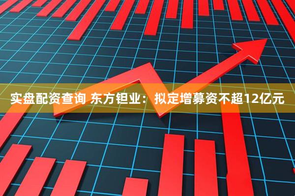 实盘配资查询 东方钽业：拟定增募资不超12亿元