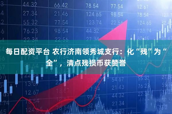 每日配资平台 农行济南领秀城支行：化“残”为“全”，清点残损币获赞誉