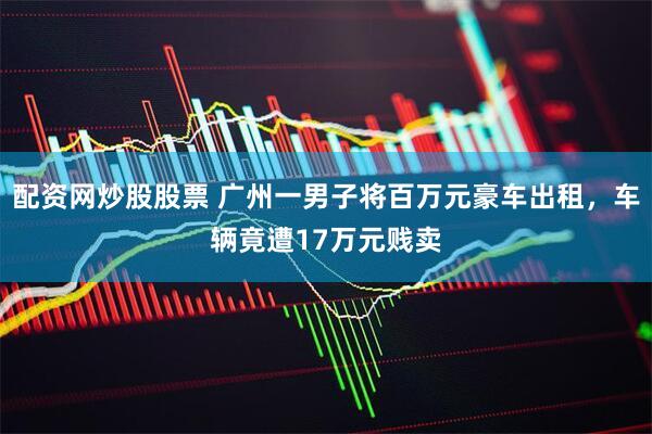 配资网炒股股票 广州一男子将百万元豪车出租，车辆竟遭17万元贱卖