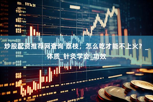 炒股配资推荐网查询 荔枝，怎么吃才能不上火？_体质_针灸学会_功效