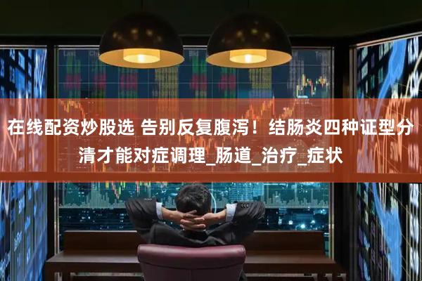 在线配资炒股选 告别反复腹泻！结肠炎四种证型分清才能对症调理_肠道_治疗_症状