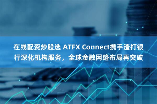 在线配资炒股选 ATFX Connect携手渣打银行深化机构服务，全球金融网络布局再突破
