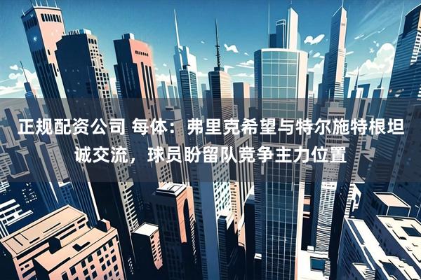 正规配资公司 每体：弗里克希望与特尔施特根坦诚交流，球员盼留队竞争主力位置