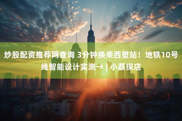 炒股配资推荐网查询 3分钟换乘西塱站！地铁10号线智能设计实测→ | 小荔探店