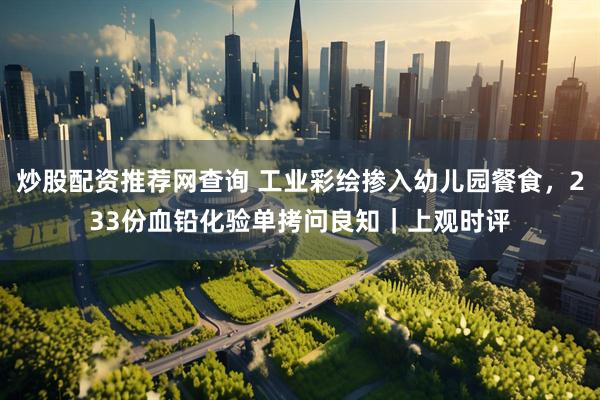 炒股配资推荐网查询 工业彩绘掺入幼儿园餐食，233份血铅化验单拷问良知｜上观时评