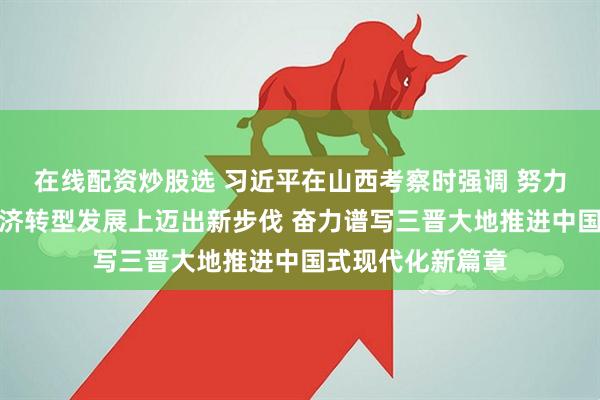 在线配资炒股选 习近平在山西考察时强调 努力在推动资源型经济转型发展上迈出新步伐 奋力谱写三晋大地推进中国式现代化新篇章