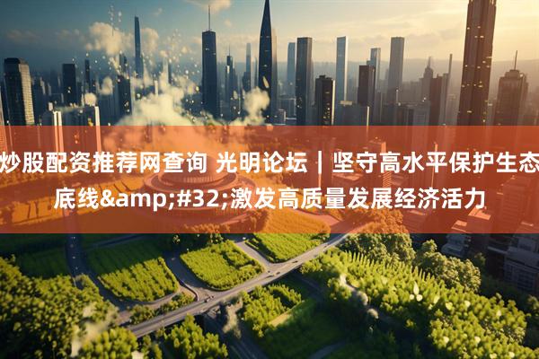 炒股配资推荐网查询 光明论坛｜坚守高水平保护生态底线&#32;激发高质量发展经济活力