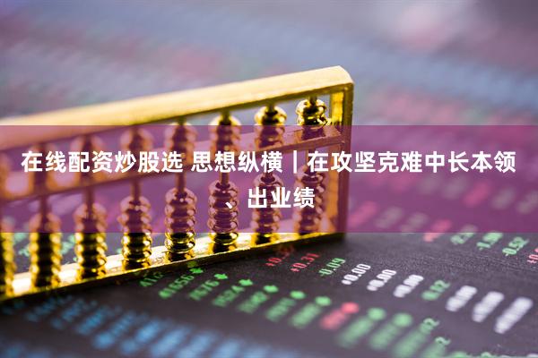 在线配资炒股选 思想纵横｜在攻坚克难中长本领、出业绩