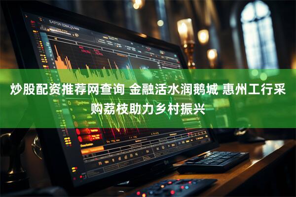 炒股配资推荐网查询 金融活水润鹅城 惠州工行采购荔枝助力乡村振兴