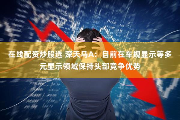 在线配资炒股选 深天马A：目前在车规显示等多元显示领域保持头部竞争优势