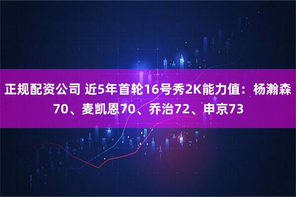 正规配资公司 近5年首轮16号秀2K能力值：杨瀚森70、麦凯恩70、乔治72、申京73