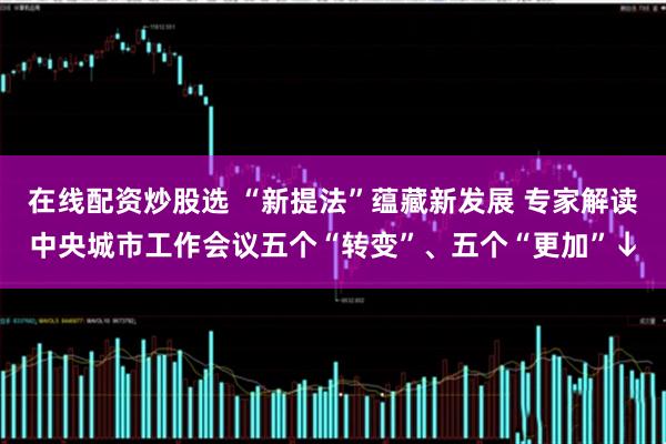 在线配资炒股选 “新提法”蕴藏新发展 专家解读中央城市工作会议五个“转变”、五个“更加”↓