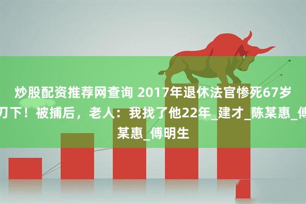 炒股配资推荐网查询 2017年退休法官惨死67岁老人刀下！被捕后，老人：我找了他22年_建才_陈某惠_傅明生