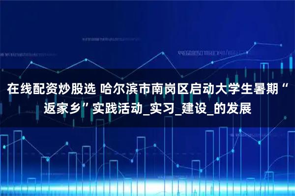 在线配资炒股选 哈尔滨市南岗区启动大学生暑期“返家乡”实践活动_实习_建设_的发展