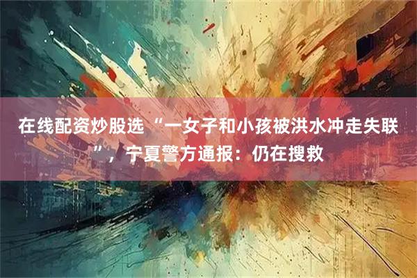 在线配资炒股选 “一女子和小孩被洪水冲走失联”，宁夏警方通报：仍在搜救