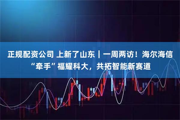 正规配资公司 上新了山东｜一周两访！海尔海信“牵手”福耀科大，共拓智能新赛道