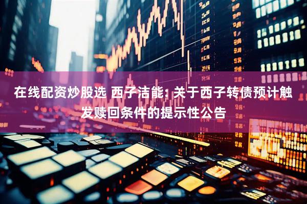 在线配资炒股选 西子洁能: 关于西子转债预计触发赎回条件的提示性公告