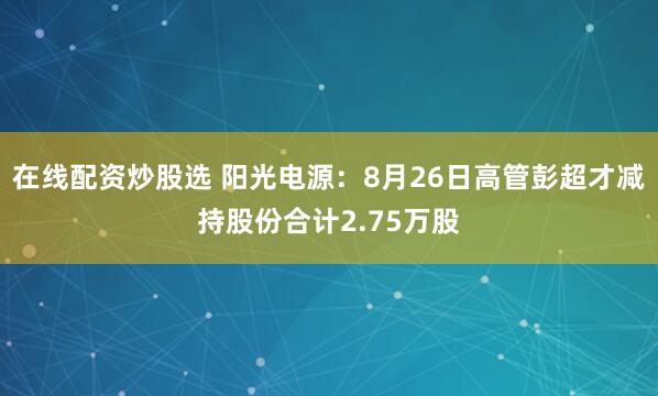 在线配资炒股选 阳光电源：8月26日高管彭超才减持股份合计2.75万股