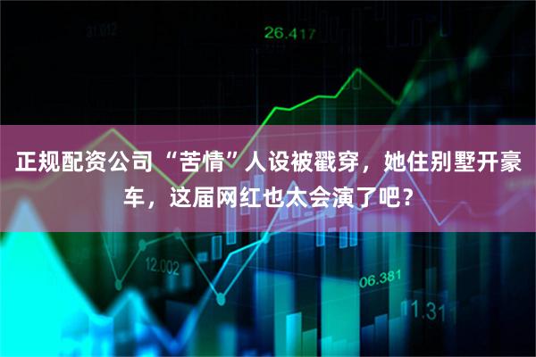 正规配资公司 “苦情”人设被戳穿，她住别墅开豪车，这届网红也太会演了吧？