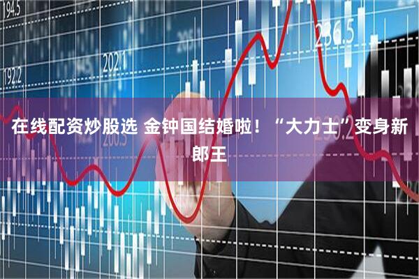 在线配资炒股选 金钟国结婚啦！“大力士”变身新郎王