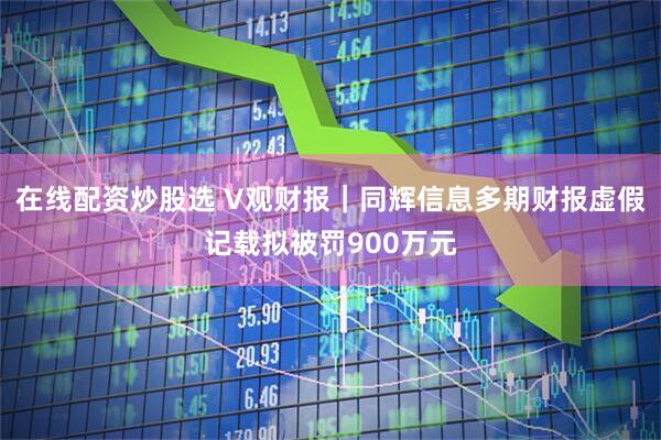 在线配资炒股选 V观财报｜同辉信息多期财报虚假记载拟被罚900万元