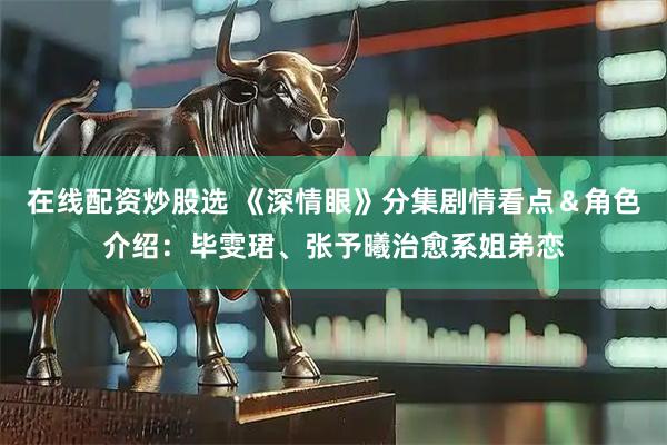 在线配资炒股选 《深情眼》分集剧情看点＆角色介绍：毕雯珺、张予曦治愈系姐弟恋