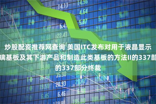 炒股配资推荐网查询 美国ITC发布对用于液晶显示器的玻璃基板及其下游产品和制造此类基板的方法II的337部分终裁