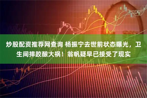 炒股配资推荐网查询 杨振宁去世前状态曝光，卫生间摔跤酿大祸！翁帆疑早已接受了现实