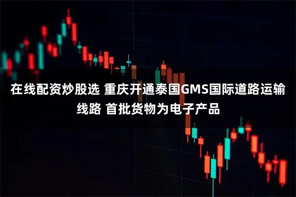 在线配资炒股选 重庆开通泰国GMS国际道路运输线路 首批货物为电子产品