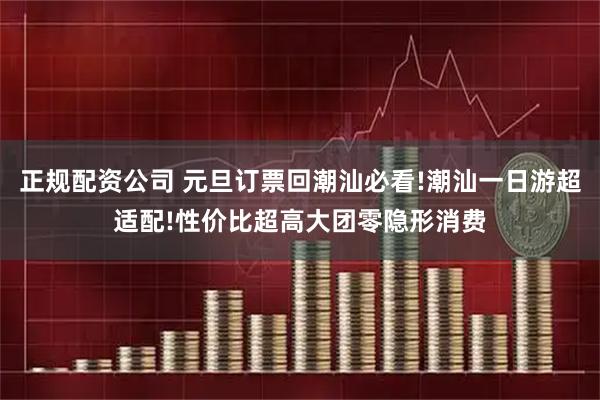 正规配资公司 元旦订票回潮汕必看!潮汕一日游超适配!性价比超高大团零隐形消费