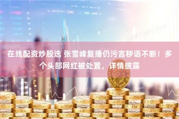 在线配资炒股选 张雪峰复播仍污言秽语不断！多个头部网红被处置，详情披露
