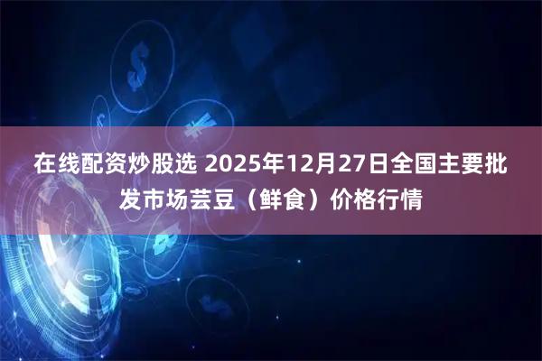 在线配资炒股选 2025年12月27日全国主要批发市场芸豆（鲜食）价格行情