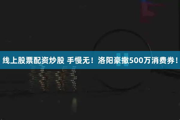 线上股票配资炒股 手慢无！洛阳豪撒500万消费券！
