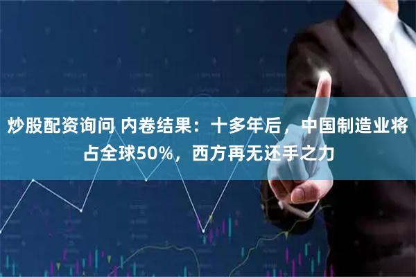 炒股配资询问 内卷结果：十多年后，中国制造业将占全球50%，西方再无还手之力