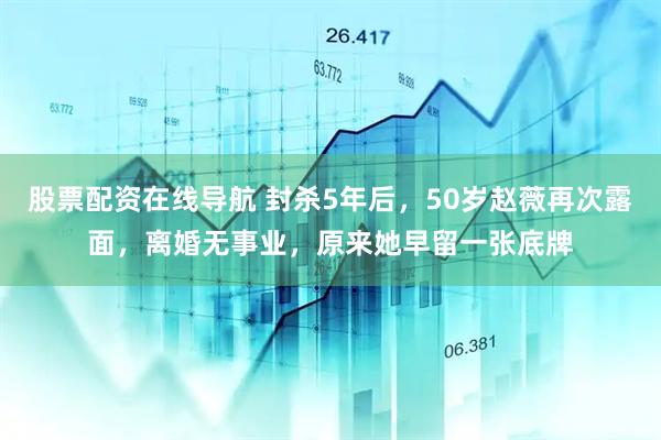 股票配资在线导航 封杀5年后，50岁赵薇再次露面，离婚无事业，原来她早留一张底牌