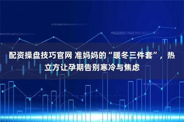 配资操盘技巧官网 准妈妈的“暖冬三件套”,热立方让孕期告别寒冷与焦虑