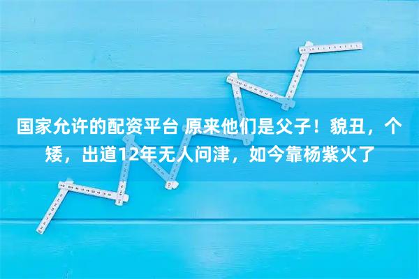 国家允许的配资平台 原来他们是父子!貌丑,个矮,出道12年无人问津,如今靠杨紫火了