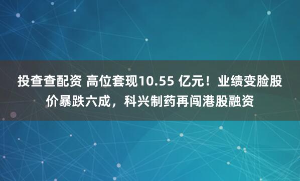 投查查配资 高位套现10.55 亿元！业绩变脸股价暴跌六成，科兴制药再闯港股融资