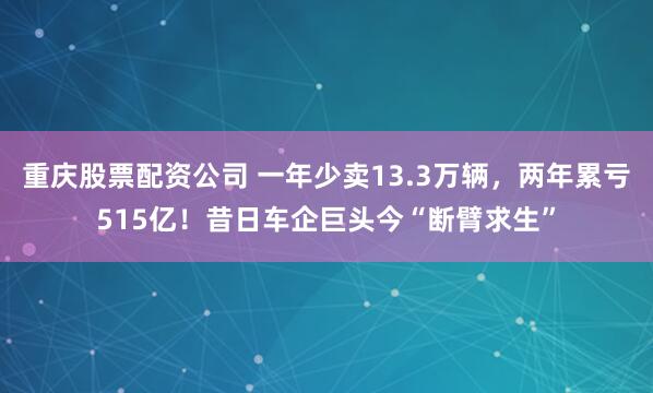 重庆股票配资公司 一年少卖13.3万辆，两年累亏515亿！昔日车企巨头今“断臂求生”