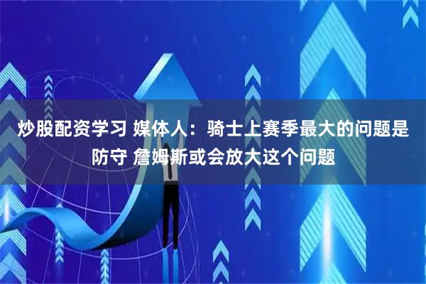 炒股配资学习 媒体人：骑士上赛季最大的问题是防守 詹姆斯或会放大这个问题