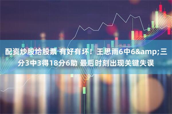 配资炒股给股票 有好有坏！王思雨6中6&三分3中3得18分6助 最后时刻出现关键失误