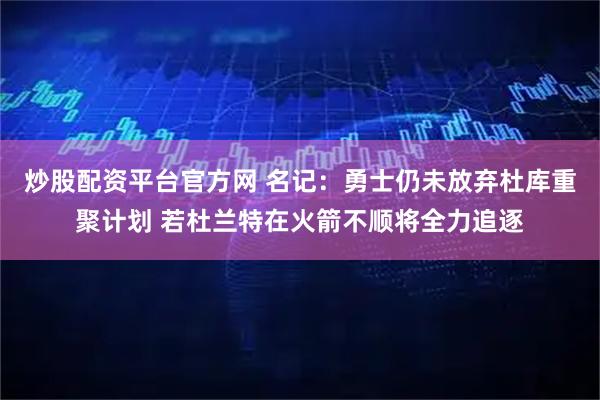 炒股配资平台官方网 名记：勇士仍未放弃杜库重聚计划 若杜兰特在火箭不顺将全力追逐