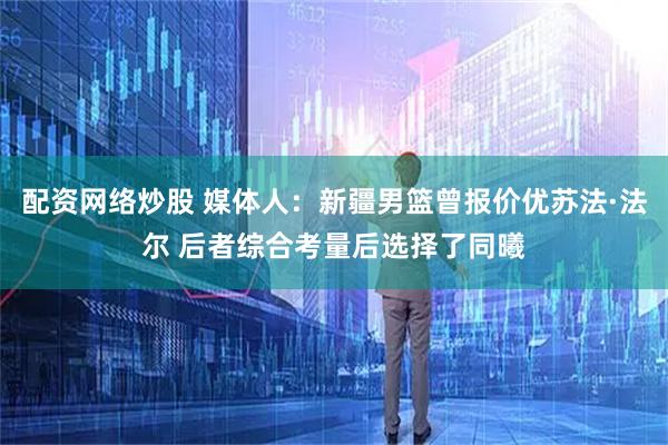 配资网络炒股 媒体人：新疆男篮曾报价优苏法·法尔 后者综合考量后选择了同曦