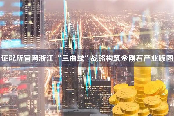 证配所官网浙江 “三曲线”战略构筑金刚石产业版图