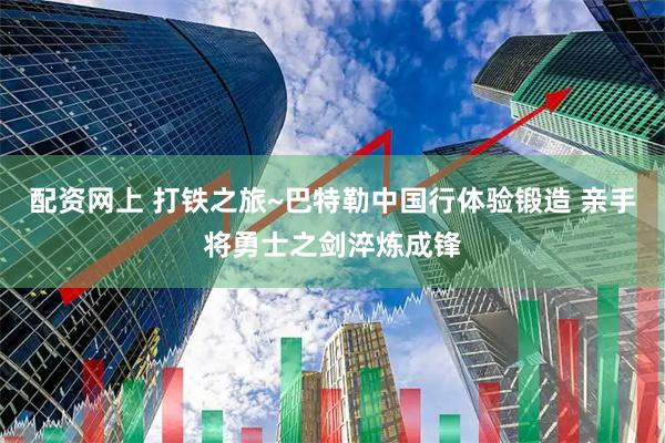 配资网上 打铁之旅~巴特勒中国行体验锻造 亲手将勇士之剑淬炼成锋