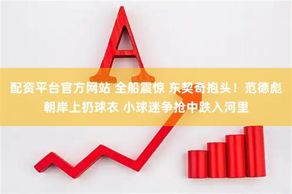 配资平台官方网站 全船震惊 东契奇抱头！范德彪朝岸上扔球衣 小球迷争抢中跌入河里